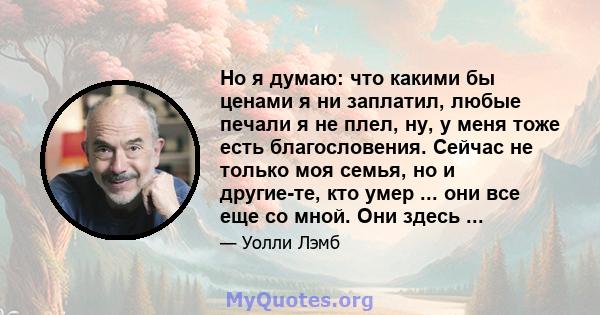 Но я думаю: что какими бы ценами я ни заплатил, любые печали я не плел, ну, у меня тоже есть благословения. Сейчас не только моя семья, но и другие-те, кто умер ... они все еще со мной. Они здесь ...