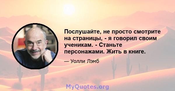 Послушайте, не просто смотрите на страницы, - я говорил своим ученикам. - Станьте персонажами. Жить в книге.