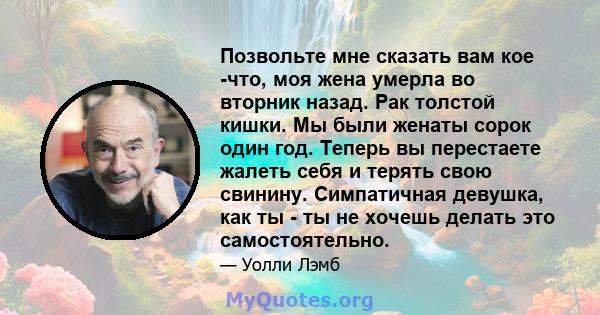 Позвольте мне сказать вам кое -что, моя жена умерла во вторник назад. Рак толстой кишки. Мы были женаты сорок один год. Теперь вы перестаете жалеть себя и терять свою свинину. Симпатичная девушка, как ты - ты не хочешь