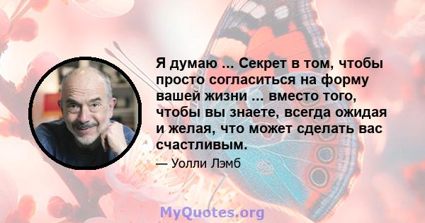 Я думаю ... Секрет в том, чтобы просто согласиться на форму вашей жизни ... вместо того, чтобы вы знаете, всегда ожидая и желая, что может сделать вас счастливым.