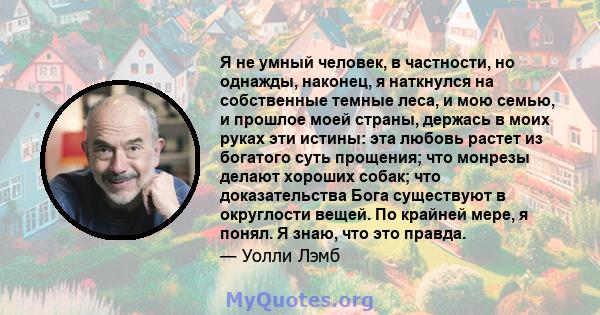 Я не умный человек, в частности, но однажды, наконец, я наткнулся на собственные темные леса, и мою семью, и прошлое моей страны, держась в моих руках эти истины: эта любовь растет из богатого суть прощения; что монрезы 