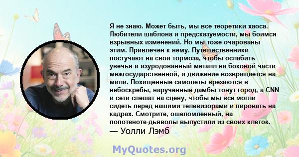 Я не знаю. Может быть, мы все теоретики хаоса. Любители шаблона и предсказуемости, мы боимся взрывных изменений. Но мы тоже очарованы этим. Привлечен к нему. Путешественники постучают на свои тормоза, чтобы ослабить