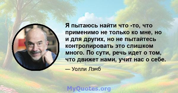 Я пытаюсь найти что -то, что применимо не только ко мне, но и для других, но не пытайтесь контролировать это слишком много. По сути, речь идет о том, что движет нами, учит нас о себе.