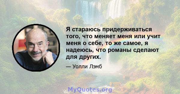 Я стараюсь придерживаться того, что меняет меня или учит меня о себе, то же самое, я надеюсь, что романы сделают для других.