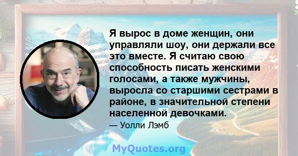 Я вырос в доме женщин, они управляли шоу, они держали все это вместе. Я считаю свою способность писать женскими голосами, а также мужчины, выросла со старшими сестрами в районе, в значительной степени населенной