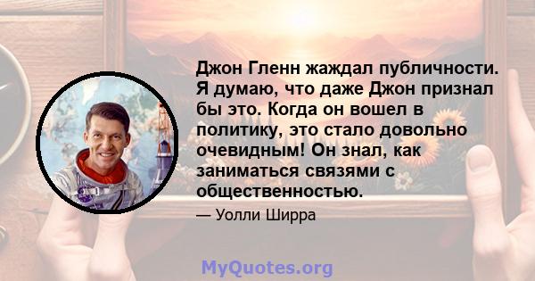 Джон Гленн жаждал публичности. Я думаю, что даже Джон признал бы это. Когда он вошел в политику, это стало довольно очевидным! Он знал, как заниматься связями с общественностью.