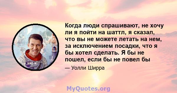 Когда люди спрашивают, не хочу ли я пойти на шаттл, я сказал, что вы не можете летать на нем, за исключением посадки, что я бы хотел сделать. Я бы не пошел, если бы не повел бы