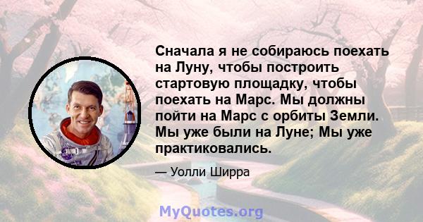 Сначала я не собираюсь поехать на Луну, чтобы построить стартовую площадку, чтобы поехать на Марс. Мы должны пойти на Марс с орбиты Земли. Мы уже были на Луне; Мы уже практиковались.