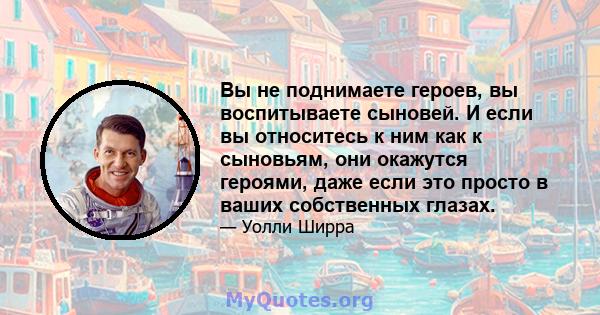 Вы не поднимаете героев, вы воспитываете сыновей. И если вы относитесь к ним как к сыновьям, они окажутся героями, даже если это просто в ваших собственных глазах.