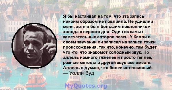 Я бы настаивал на том, что эта запись никоим образом не повлияла. Не удивляй меня, хотя я был большим поклонником холода с первого дня. Один из самых замечательных авторов песен. У Келли в своем звучании он записал на