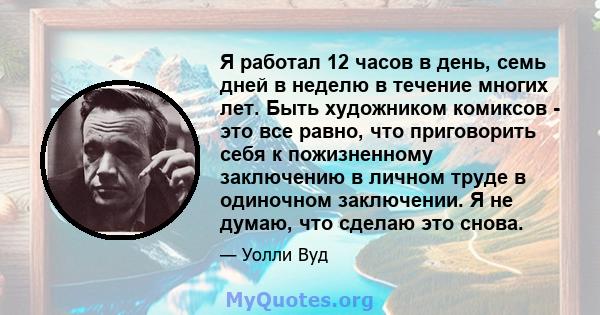 Я работал 12 часов в день, семь дней в неделю в течение многих лет. Быть художником комиксов - это все равно, что приговорить себя к пожизненному заключению в личном труде в одиночном заключении. Я не думаю, что сделаю