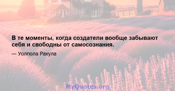 В те моменты, когда создатели вообще забывают себя и свободны от самосознания.