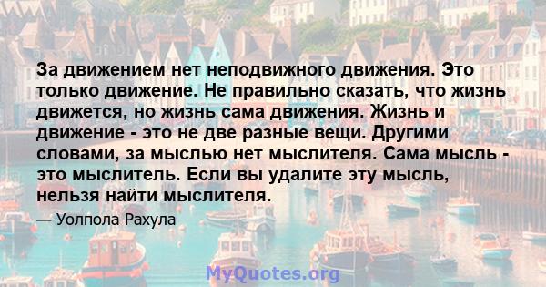 За движением нет неподвижного движения. Это только движение. Не правильно сказать, что жизнь движется, но жизнь сама движения. Жизнь и движение - это не две разные вещи. Другими словами, за мыслью нет мыслителя. Сама