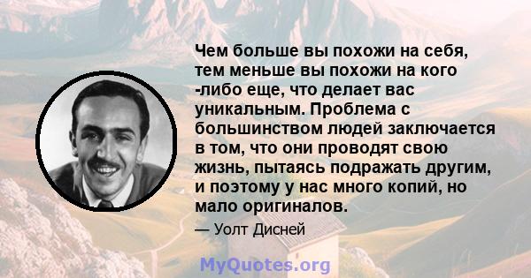 Чем больше вы похожи на себя, тем меньше вы похожи на кого -либо еще, что делает вас уникальным. Проблема с большинством людей заключается в том, что они проводят свою жизнь, пытаясь подражать другим, и поэтому у нас