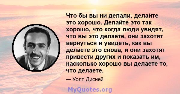 Что бы вы ни делали, делайте это хорошо. Делайте это так хорошо, что когда люди увидят, что вы это делаете, они захотят вернуться и увидеть, как вы делаете это снова, и они захотят привести других и показать им,