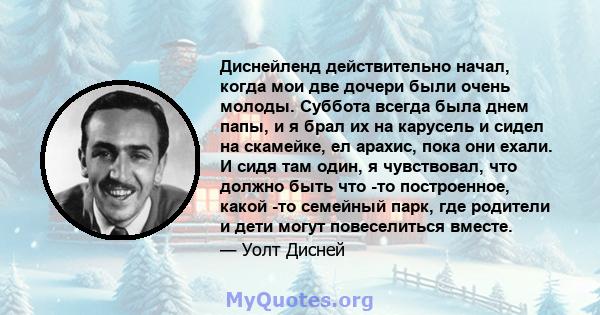 Диснейленд действительно начал, когда мои две дочери были очень молоды. Суббота всегда была днем ​​папы, и я брал их на карусель и сидел на скамейке, ел арахис, пока они ехали. И сидя там один, я чувствовал, что должно