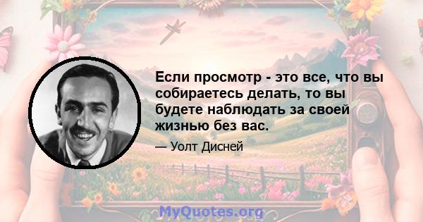 Если просмотр - это все, что вы собираетесь делать, то вы будете наблюдать за своей жизнью без вас.