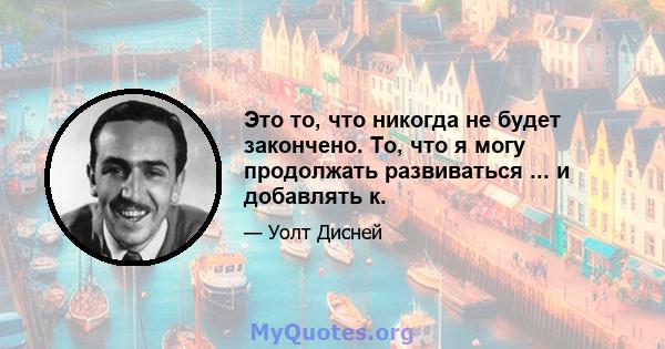 Это то, что никогда не будет закончено. То, что я могу продолжать развиваться ... и добавлять к.