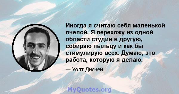 Иногда я считаю себя маленькой пчелой. Я перехожу из одной области студии в другую, собираю пыльцу и как бы стимулирую всех. Думаю, это работа, которую я делаю.