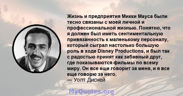 Жизнь и предприятия Микки Мауса были тесно связаны с моей личной и профессиональной жизнью. Понятно, что я должен был иметь сентиментальную привязанность к маленькому персоналу, который сыграл настолько большую роль в