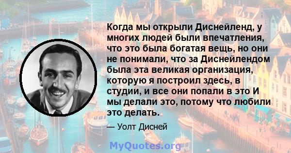 Когда мы открыли Диснейленд, у многих людей были впечатления, что это была богатая вещь, но они не понимали, что за Диснейлендом была эта великая организация, которую я построил здесь, в студии, и все они попали в это И 