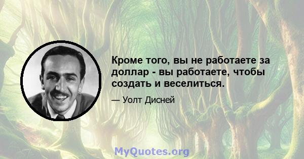 Кроме того, вы не работаете за доллар - вы работаете, чтобы создать и веселиться.