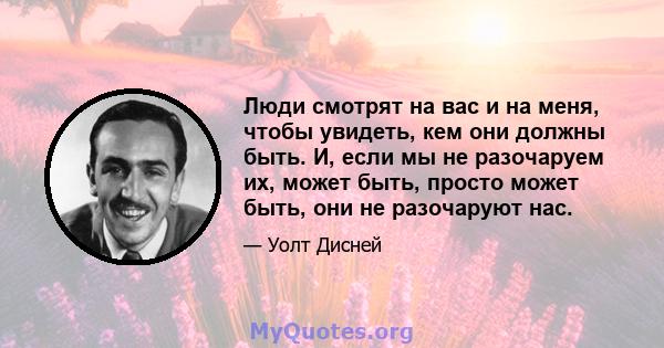 Люди смотрят на вас и на меня, чтобы увидеть, кем они должны быть. И, если мы не разочаруем их, может быть, просто может быть, они не разочаруют нас.