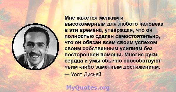 Мне кажется мелким и высокомерным для любого человека в эти времена, утверждая, что он полностью сделан самостоятельно, что он обязан всем своим успехом своим собственным усилиям без посторонней помощи. Многие руки,