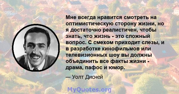 Мне всегда нравится смотреть на оптимистическую сторону жизни, но я достаточно реалистичен, чтобы знать, что жизнь - это сложный вопрос. С смехом приходит слезы, и в разработке кинофильмов или телевизионных шоу вы