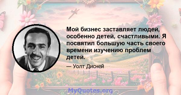 Мой бизнес заставляет людей, особенно детей, счастливыми. Я посвятил большую часть своего времени изучению проблем детей.