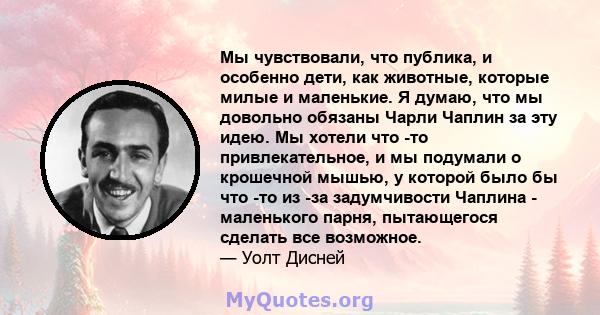 Мы чувствовали, что публика, и особенно дети, как животные, которые милые и маленькие. Я думаю, что мы довольно обязаны Чарли Чаплин за эту идею. Мы хотели что -то привлекательное, и мы подумали о крошечной мышью, у