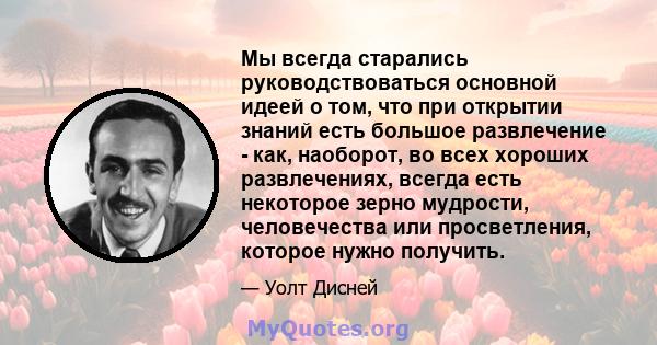 Мы всегда старались руководствоваться основной идеей о том, что при открытии знаний есть большое развлечение - как, наоборот, во всех хороших развлечениях, всегда есть некоторое зерно мудрости, человечества или