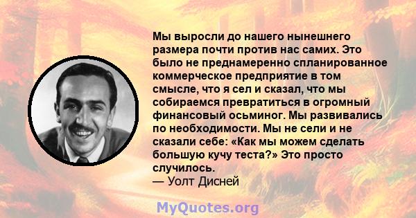 Мы выросли до нашего нынешнего размера почти против нас самих. Это было не преднамеренно спланированное коммерческое предприятие в том смысле, что я сел и сказал, что мы собираемся превратиться в огромный финансовый