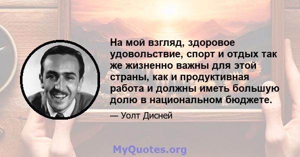 На мой взгляд, здоровое удовольствие, спорт и отдых так же жизненно важны для этой страны, как и продуктивная работа и должны иметь большую долю в национальном бюджете.