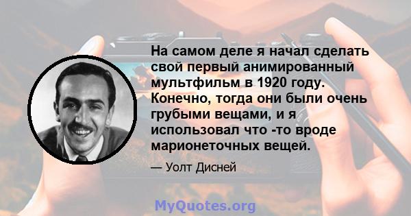 На самом деле я начал сделать свой первый анимированный мультфильм в 1920 году. Конечно, тогда они были очень грубыми вещами, и я использовал что -то вроде марионеточных вещей.