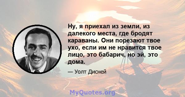 Ну, я приехал из земли, из далекого места, где бродят караваны. Они порезают твое ухо, если им не нравится твое лицо, это бабарич, но эй, это дома.