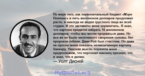 По мере того, как первоначальный бюджет «Мэри Поппинс» в пять миллионов долларов продолжал расти, я никогда не видел грустного лица во всей студии. И это заставило меня нервничать. Я знал, что картина придется набрать