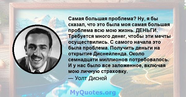 Самая большая проблема? Ну, я бы сказал, что это была моя самая большая проблема всю мою жизнь. ДЕНЬГИ. Требуется много денег, чтобы эти мечты осуществились. С самого начала это была проблема. Получить деньги на