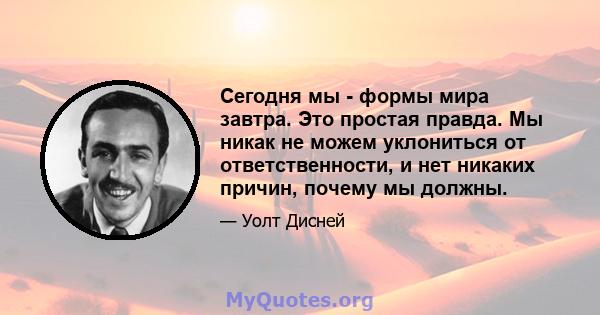 Сегодня мы - формы мира завтра. Это простая правда. Мы никак не можем уклониться от ответственности, и нет никаких причин, почему мы должны.