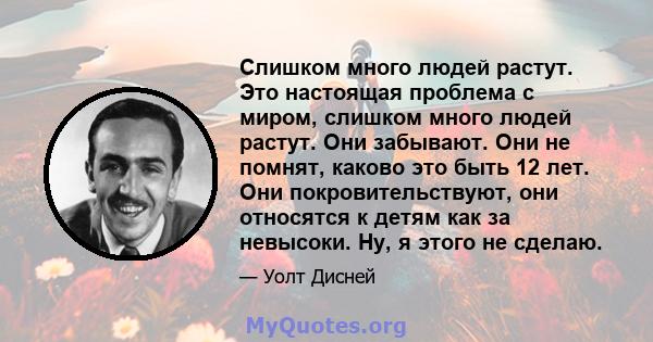 Слишком много людей растут. Это настоящая проблема с миром, слишком много людей растут. Они забывают. Они не помнят, каково это быть 12 лет. Они покровительствуют, они относятся к детям как за невысоки. Ну, я этого не