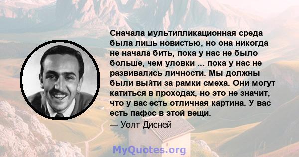 Сначала мультипликационная среда была лишь новистью, но она никогда не начала бить, пока у нас не было больше, чем уловки ... пока у нас не развивались личности. Мы должны были выйти за рамки смеха. Они могут катиться в 