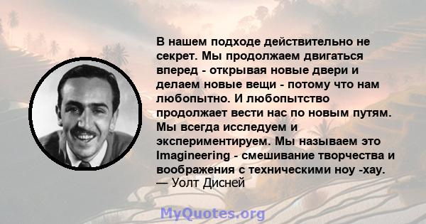 В нашем подходе действительно не секрет. Мы продолжаем двигаться вперед - открывая новые двери и делаем новые вещи - потому что нам любопытно. И любопытство продолжает вести нас по новым путям. Мы всегда исследуем и