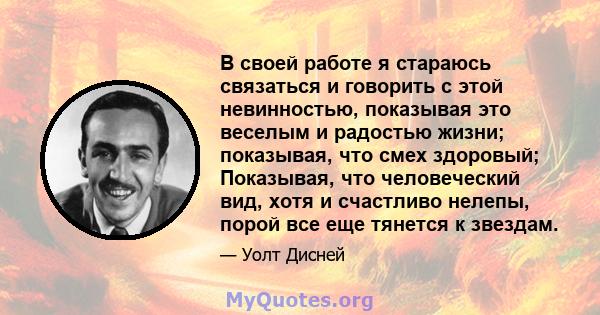 В своей работе я стараюсь связаться и говорить с этой невинностью, показывая это веселым и радостью жизни; показывая, что смех здоровый; Показывая, что человеческий вид, хотя и счастливо нелепы, порой все еще тянется к