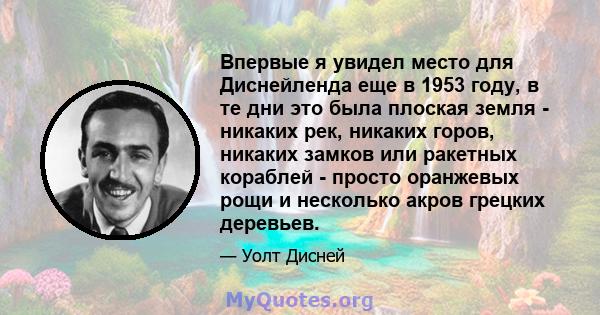 Впервые я увидел место для Диснейленда еще в 1953 году, в те дни это была плоская земля - ​​никаких рек, никаких горов, никаких замков или ракетных кораблей - просто оранжевых рощи и несколько акров грецких деревьев.