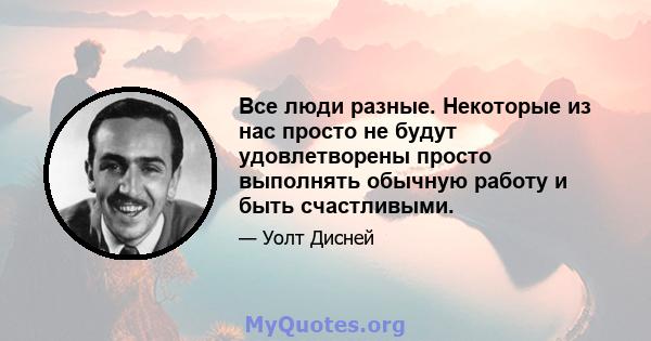 Все люди разные. Некоторые из нас просто не будут удовлетворены просто выполнять обычную работу и быть счастливыми.