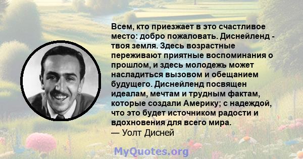 Всем, кто приезжает в это счастливое место: добро пожаловать. Диснейленд - твоя земля. Здесь возрастные переживают приятные воспоминания о прошлом, и здесь молодежь может насладиться вызовом и обещанием будущего.