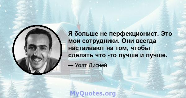 Я больше не перфекционист. Это мои сотрудники. Они всегда настаивают на том, чтобы сделать что -то лучше и лучше.