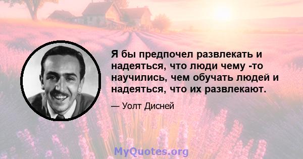 Я бы предпочел развлекать и надеяться, что люди чему -то научились, чем обучать людей и надеяться, что их развлекают.