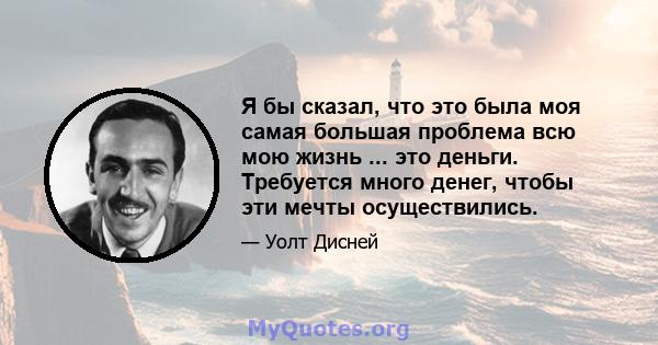 Я бы сказал, что это была моя самая большая проблема всю мою жизнь ... это деньги. Требуется много денег, чтобы эти мечты осуществились.