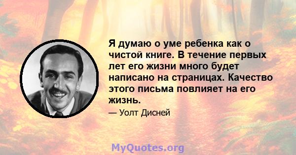 Я думаю о уме ребенка как о чистой книге. В течение первых лет его жизни много будет написано на страницах. Качество этого письма повлияет на его жизнь.